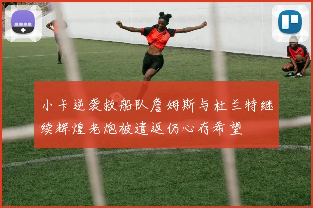小卡逆袭救船队詹姆斯与杜兰特继续辉煌老炮被遣返仍心存希望