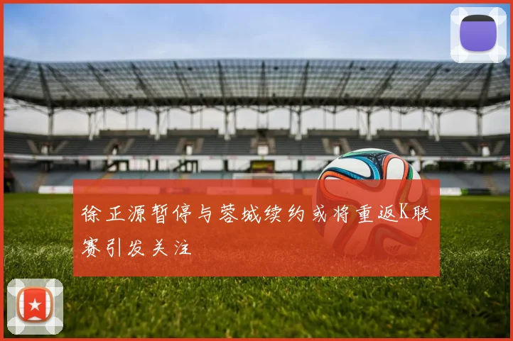 徐正源暂停与蓉城续约或将重返K联赛引发关注