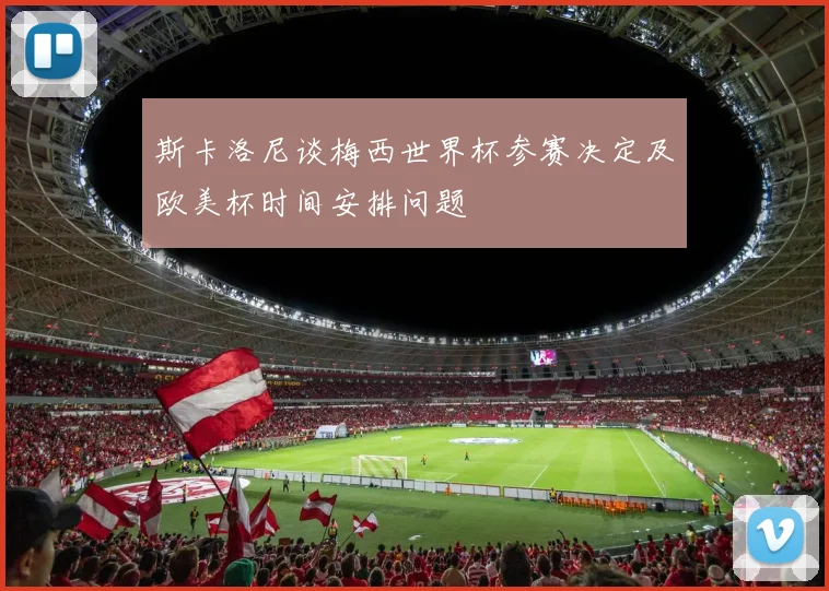 斯卡洛尼谈梅西世界杯参赛决定及欧美杯时间安排问题