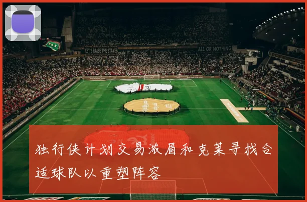 独行侠计划交易浓眉和克莱寻找合适球队以重塑阵容