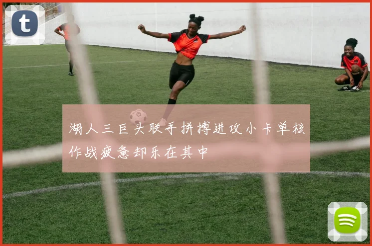 湖人三巨头联手拼搏进攻小卡单核作战疲惫却乐在其中