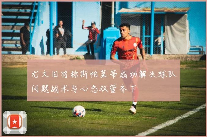 尤文旧将称斯帕莱蒂成功解决球队问题战术与心态双管齐下