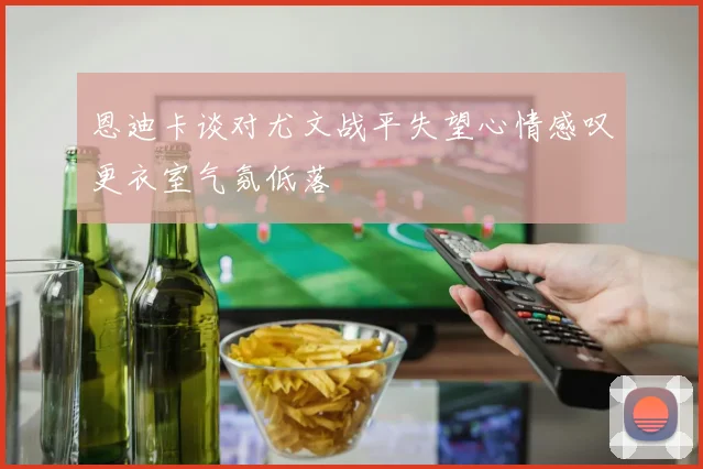 恩迪卡谈对尤文战平失望心情感叹更衣室气氛低落