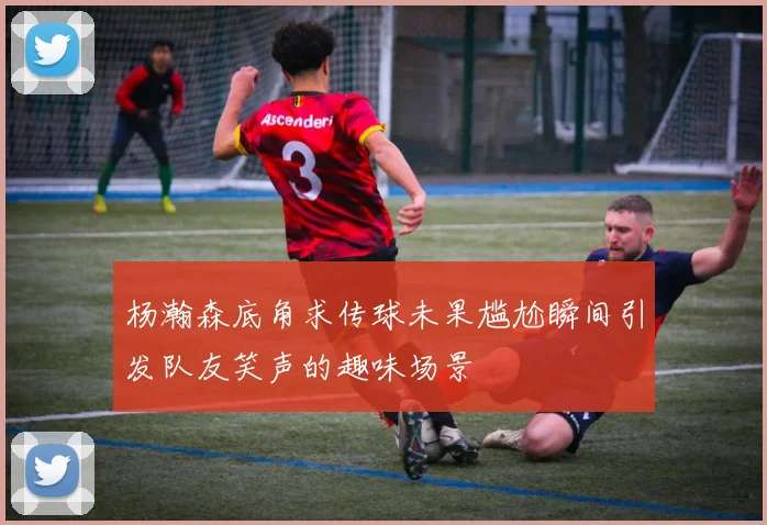 杨瀚森底角求传球未果尴尬瞬间引发队友笑声的趣味场景