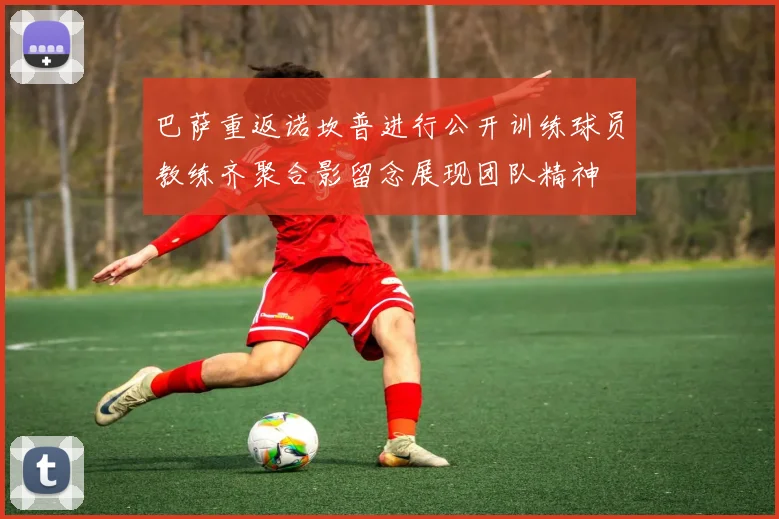 巴萨重返诺坎普进行公开训练球员教练齐聚合影留念展现团队精神