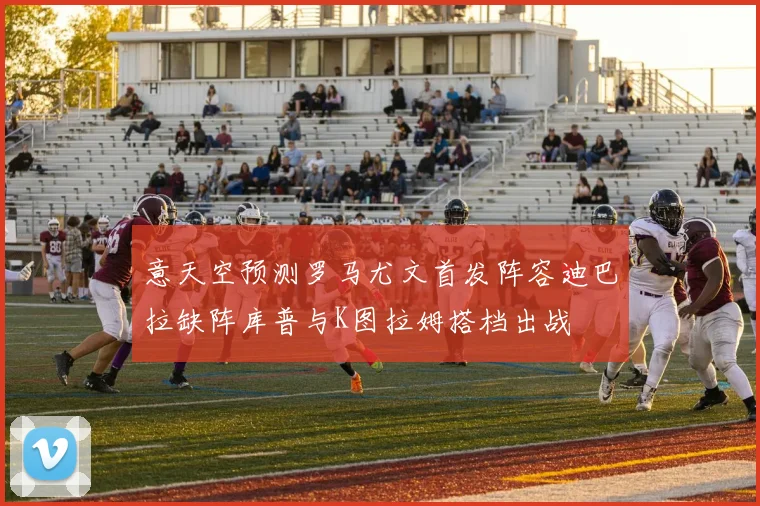 意天空预测罗马尤文首发阵容迪巴拉缺阵库普与K图拉姆搭档出战