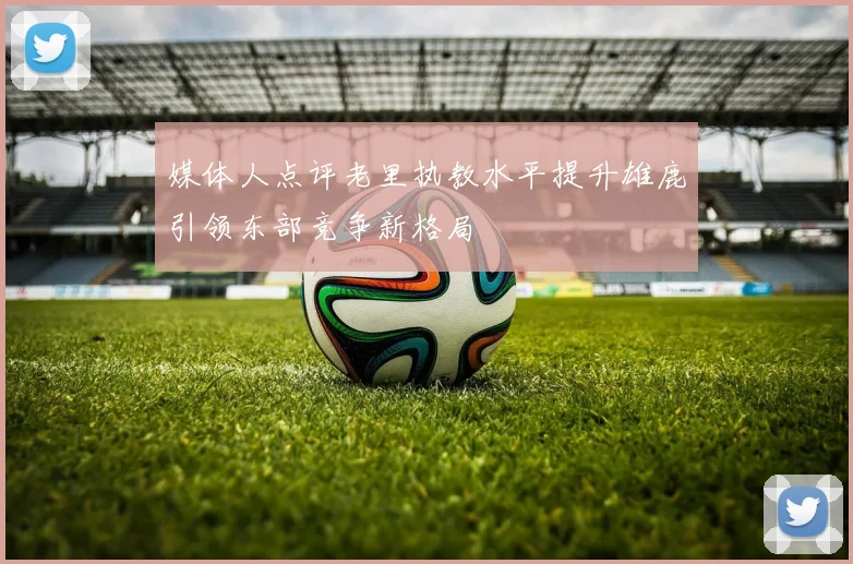 媒体人点评老里执教水平提升雄鹿引领东部竞争新格局