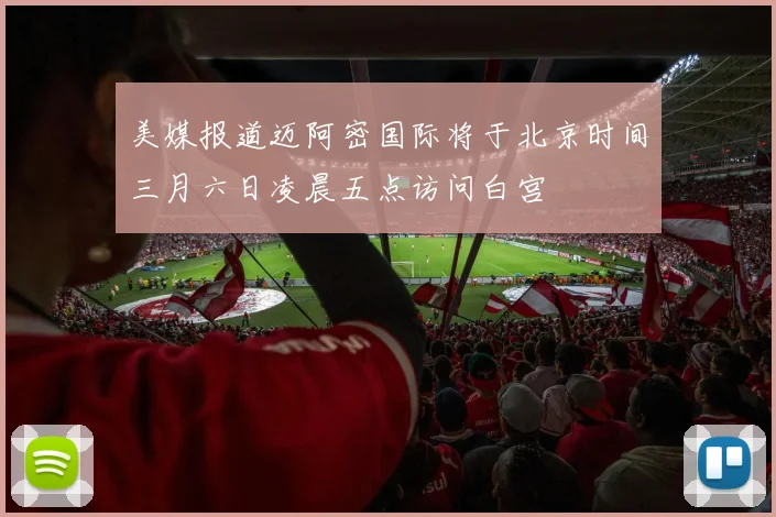 美媒报道迈阿密国际将于北京时间三月六日凌晨五点访问白宫