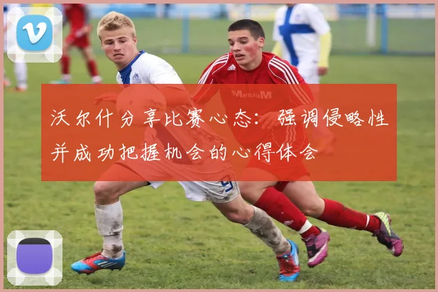 沃尔什分享比赛心态：强调侵略性并成功把握机会的心得体会