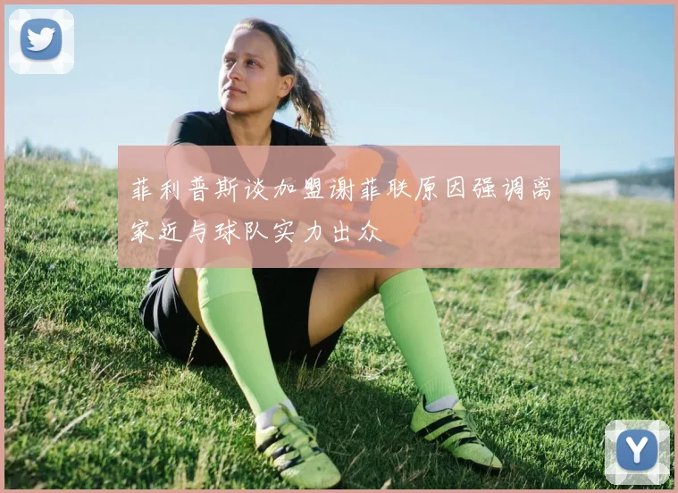菲利普斯谈加盟谢菲联原因强调离家近与球队实力出众