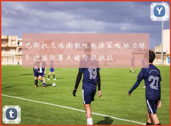 巴斯托尼感谢教练轮换策略助力球队迎接联赛关键阶段挑战