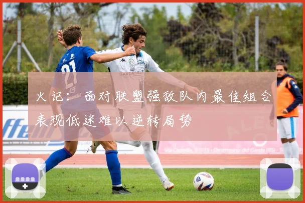火记：面对联盟强敌队内最佳组合表现低迷难以逆转局势