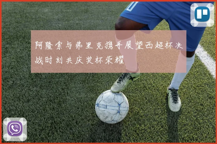 阿隆索与弗里克携手展望西超杯决战时刻共庆奖杯荣耀