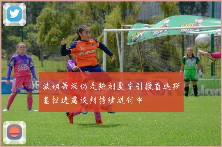 波切蒂诺仍是热刺夏季引援首选斯基拉透露谈判持续进行中