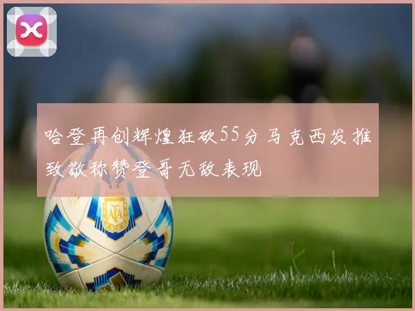 哈登再创辉煌狂砍55分马克西发推致敬称赞登哥无敌表现