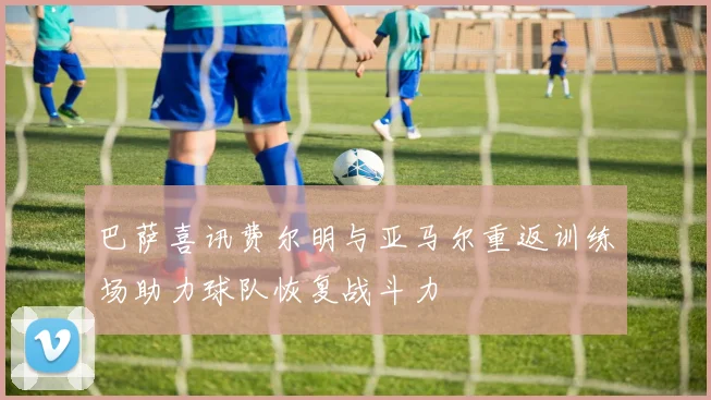 巴萨喜讯费尔明与亚马尔重返训练场助力球队恢复战斗力