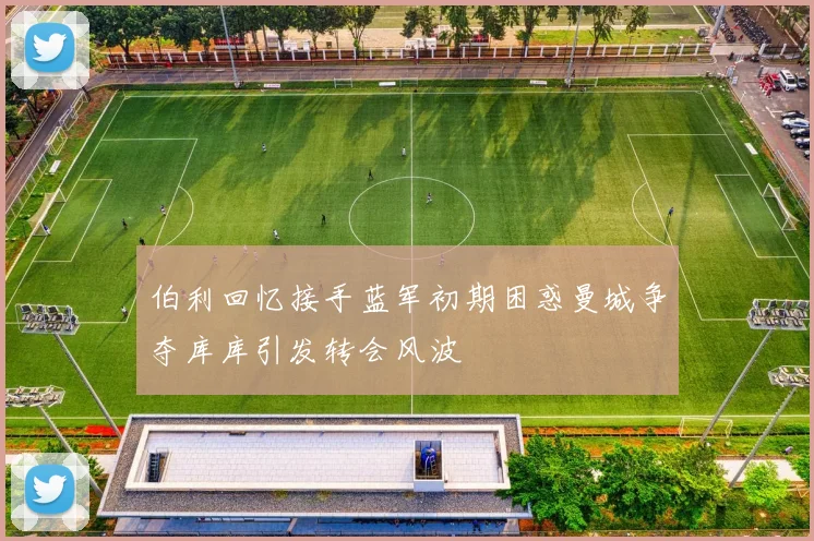 伯利回忆接手蓝军初期困惑曼城争夺库库引发转会风波