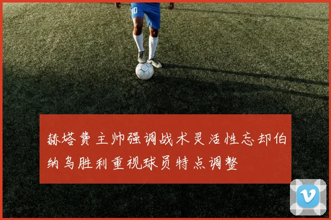 赫塔费主帅强调战术灵活性忘却伯纳乌胜利重视球员特点调整