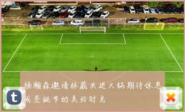 杨瀚森邀请林葳共进火锅期待休息或圣诞节的美好时光