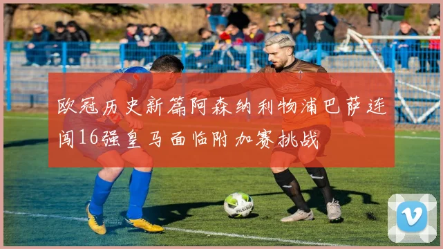 欧冠历史新篇阿森纳利物浦巴萨连闯16强皇马面临附加赛挑战