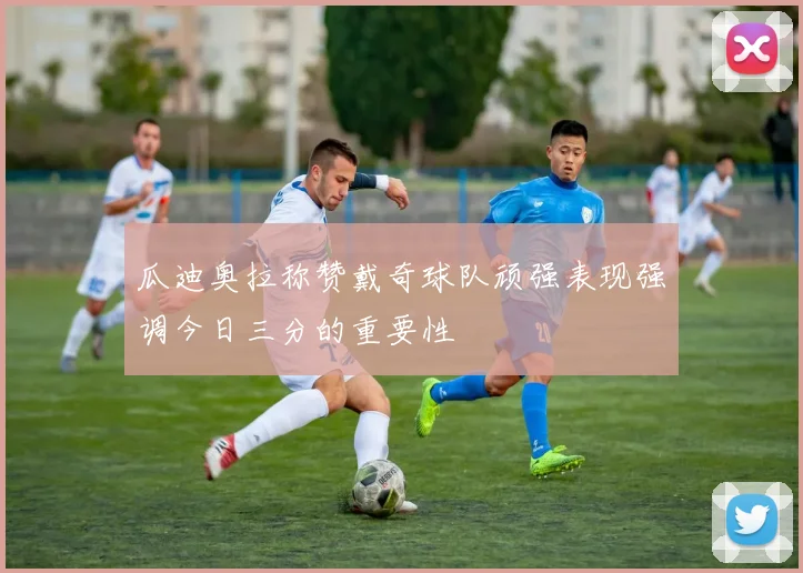 瓜迪奥拉称赞戴奇球队顽强表现强调今日三分的重要性