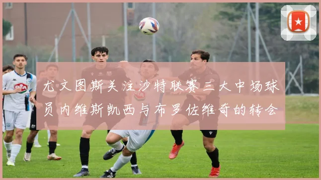尤文图斯关注沙特联赛三大中场球员内维斯凯西与布罗佐维奇的转会动态