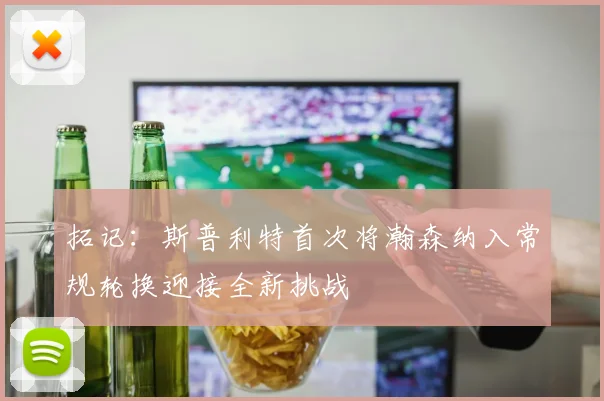 拓记:斯普利特首次将瀚森纳入常规轮换迎接全新挑战