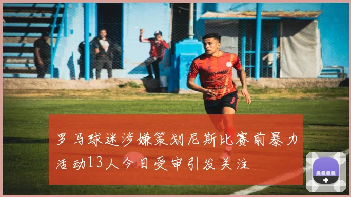 罗马球迷涉嫌策划尼斯比赛前暴力活动13人今日受审引发关注