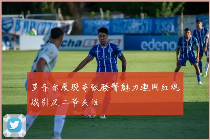 罗齐尔展现夸张腰臀魅力邀网红观战引皮二爷关注
