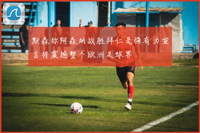 默森称阿森纳战胜拜仁是强有力宣言将震撼整个欧洲足球界