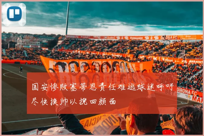 国安惨败塞蒂恩责任难逃球迷呼吁尽快换帅以挽回颜面