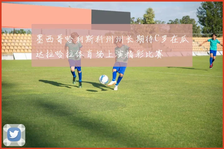 墨西哥哈利斯科州州长期待C罗在瓜达拉哈拉体育场上演精彩比赛