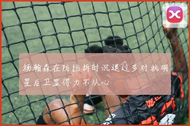 杨瀚森在防挡拆时沉退过多对抗明星后卫显得力不从心