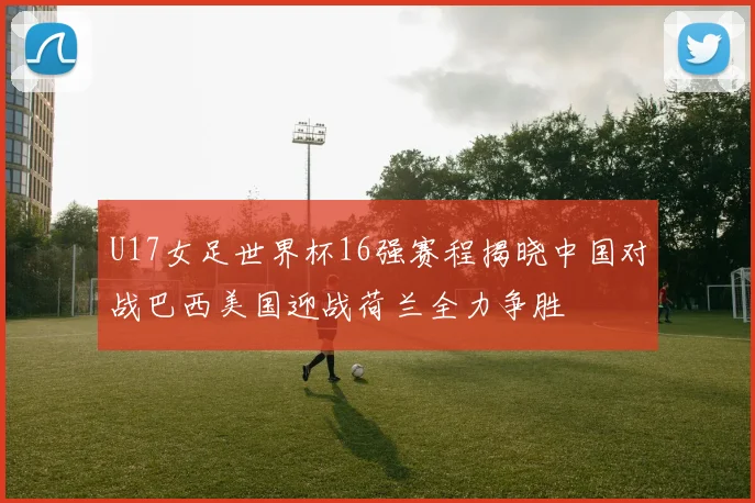 U17女足世界杯16强赛程揭晓中国对战巴西美国迎战荷兰全力争胜