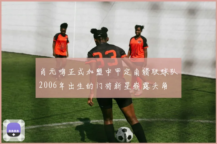 肖元鸣正式加盟中甲定南赣联球队2006年出生的门将新星崭露头角