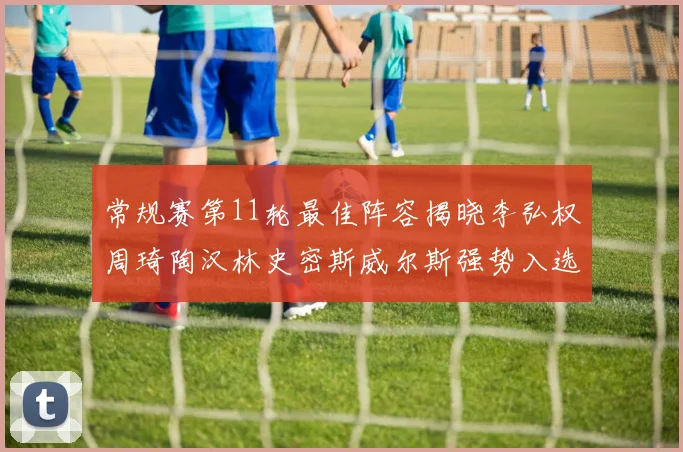 常规赛第11轮最佳阵容揭晓李弘权周琦陶汉林史密斯威尔斯强势入选